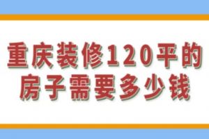 重庆装修120平的房子需要多少钱(附报价)1