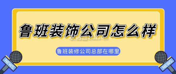 魯班裝飾公司怎么樣 魯班裝飾公司地址電話