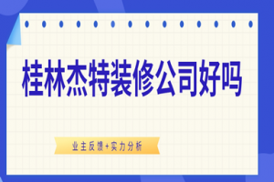 桂林杰特装修公司好吗（业主反馈+实力分析）