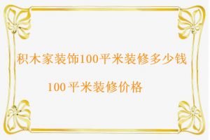 咸阳积木家装饰100平米装修价格，100平米装修多少钱呢？