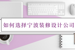 宁波装修设计公司怎么选？装修设计有哪些内容？