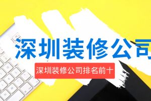 深圳装修公司排名前十位 2023室内装饰公司排名