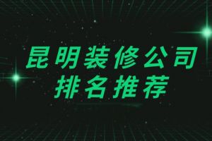 2023昆明装修公司排名(附装修报价表)