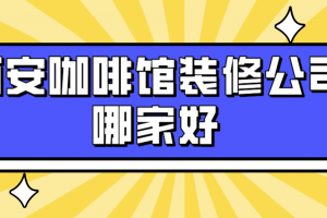 西安咖啡馆装修公司哪家好(实力榜单)