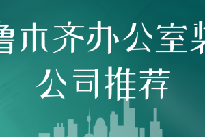 乌鲁木齐办公室装修公司推荐(实力口碑评分)