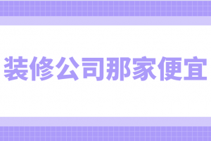 装修公司那家便宜，装修公司那家好