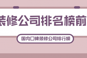 装修公司排名榜前十，国内口碑装修公司排行榜