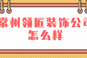 常州领匠装饰公司怎么样(附装修案例赏析)