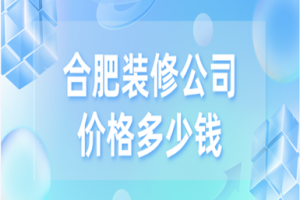 合肥装修公司价格，合肥家装公司哪家好