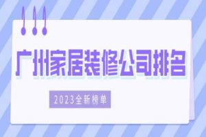 广州家居装修公司排名(2023全新榜单)
