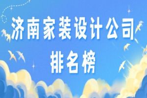 济南家装设计公司排名榜(2023全新榜单)