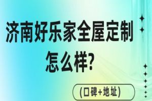 济南好乐家全屋定制怎么样?(口碑+地址)